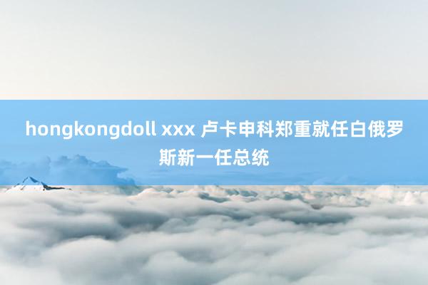 hongkongdoll xxx 卢卡申科郑重就任白俄罗斯新一任总统