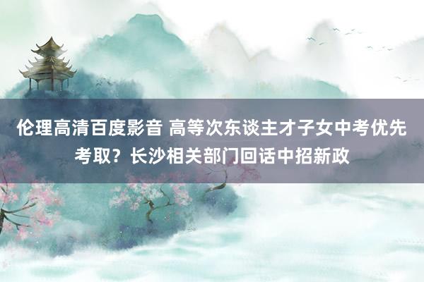 伦理高清百度影音 高等次东谈主才子女中考优先考取？长沙相关部门回话中招新政