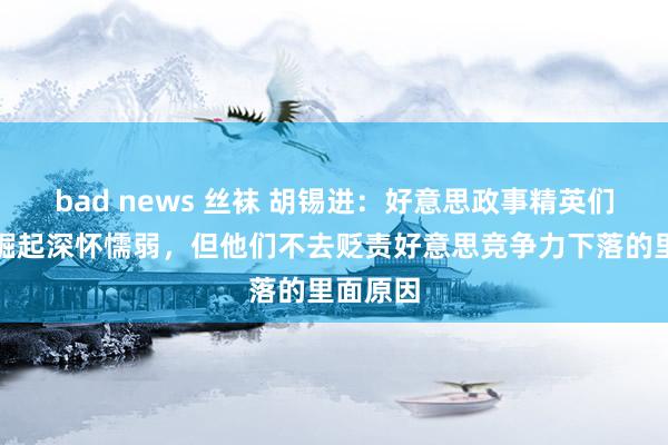 bad news 丝袜 胡锡进：好意思政事精英们对中国崛起深怀懦弱，但他们不去贬责好意思竞争力下落的里面原因