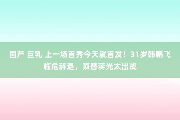 国产 巨乳 上一场首秀今天就首发！31岁韩鹏飞临危辞退，顶替蒋光太出战