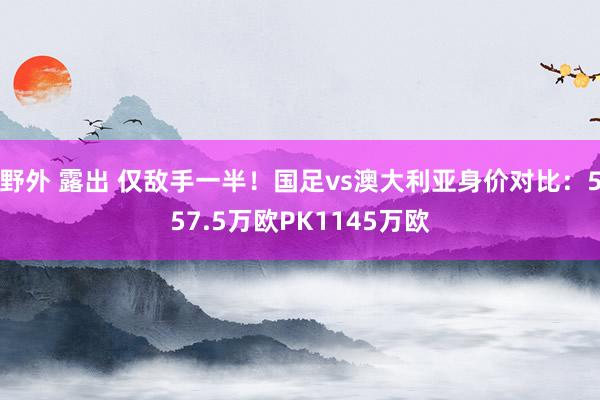 野外 露出 仅敌手一半！国足vs澳大利亚身价对比：557.5万欧PK1145万欧