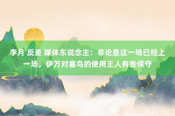 李月 反差 媒体东说念主：非论是这一场已经上一场，伊万对塞鸟的使用王人有些保守