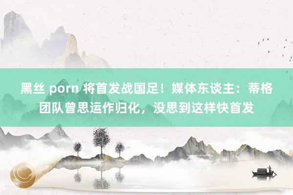 黑丝 porn 将首发战国足！媒体东谈主：蒂格团队曾思运作归化，没思到这样快首发