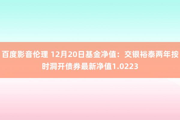 百度影音伦理 12月20日基金净值：交银裕泰两年按时洞开债券最新净值1.0223