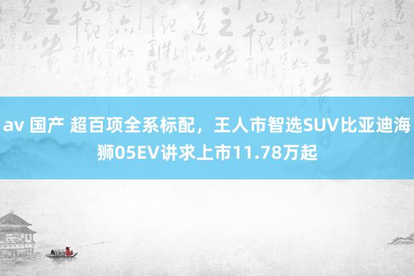 av 国产 超百项全系标配，王人市智选SUV比亚迪海狮05EV讲求上市11.78万起