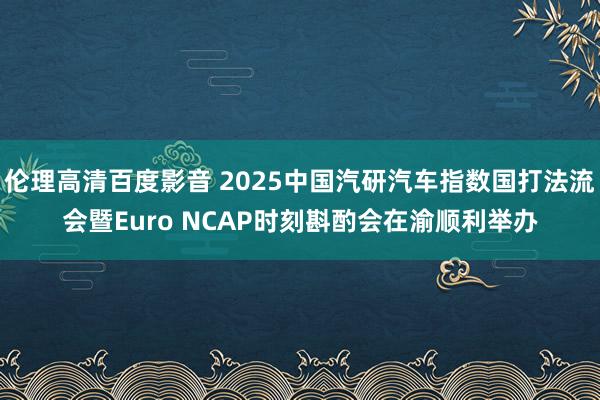 伦理高清百度影音 2025中国汽研汽车指数国打法流会暨Euro NCAP时刻斟酌会在渝顺利举办