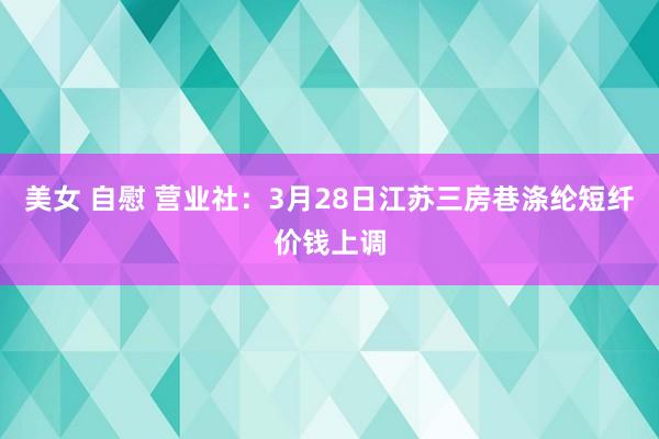 美女 自慰 营业社：3月28日江苏三房巷涤纶短纤价钱上调