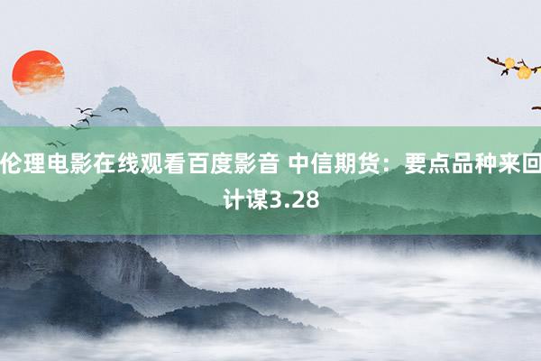 伦理电影在线观看百度影音 中信期货：要点品种来回计谋3.28