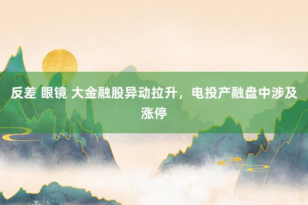 反差 眼镜 大金融股异动拉升，电投产融盘中涉及涨停