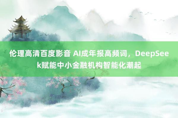 伦理高清百度影音 AI成年报高频词，DeepSeek赋能中小金融机构智能化潮起