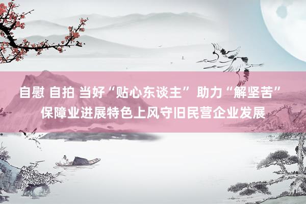 自慰 自拍 当好“贴心东谈主” 助力“解坚苦” 保障业进展特色上风守旧民营企业发展
