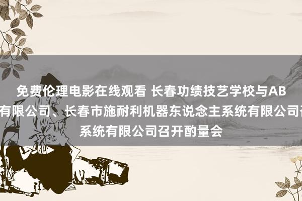 免费伦理电影在线观看 长春功绩技艺学校与ABB（中国）有限公司、长春市施耐利机器东说念主系统有限公司召开酌量会