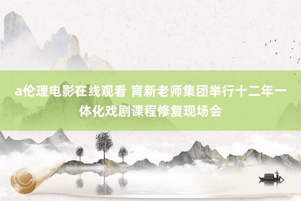 a伦理电影在线观看 育新老师集团举行十二年一体化戏剧课程修复现场会