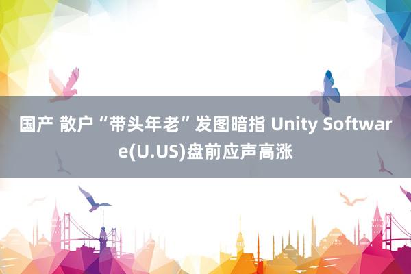 国产 散户“带头年老”发图暗指 Unity Software(U.US)盘前应声高涨