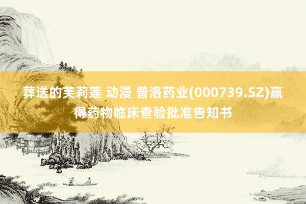 葬送的芙莉莲 动漫 普洛药业(000739.SZ)赢得药物临床查验批准告知书