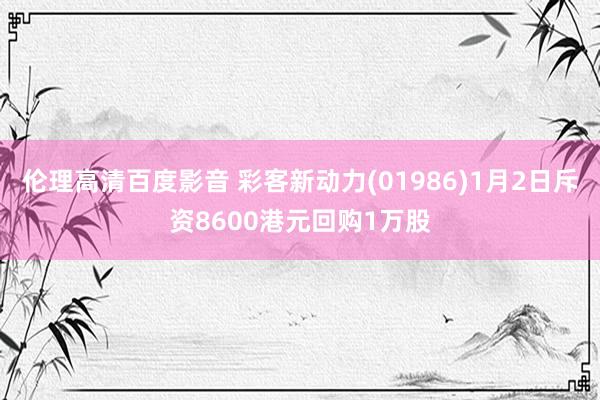 伦理高清百度影音 彩客新动力(01986)1月2日斥资8600港元回购1万股