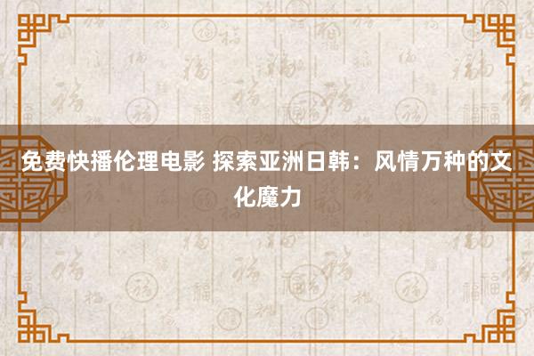 免费快播伦理电影 探索亚洲日韩：风情万种的文化魔力