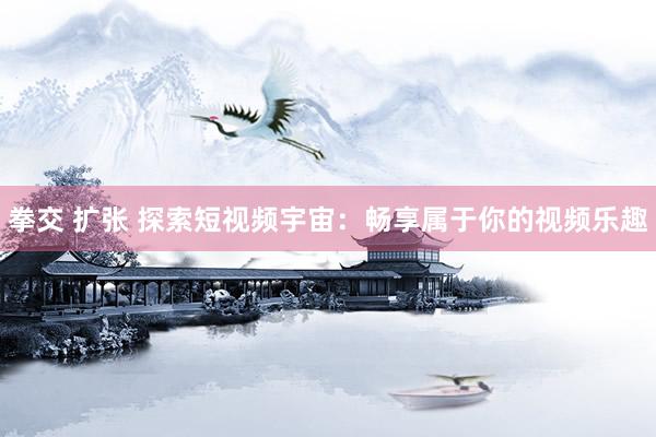 拳交 扩张 探索短视频宇宙：畅享属于你的视频乐趣