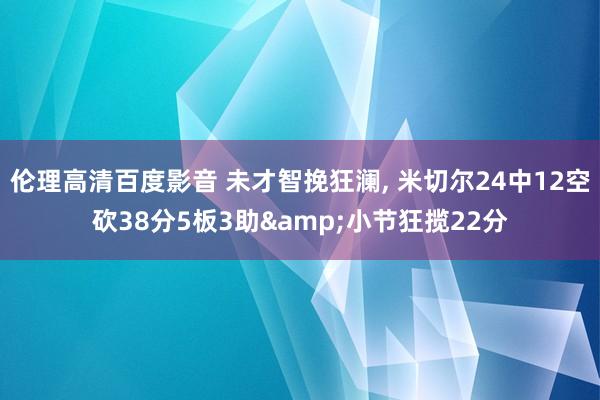 伦理高清百度影音 未才智挽狂澜， 米切尔24中12空砍38分5板3助&小节狂揽22分