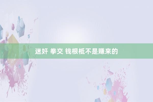 迷奸 拳交 钱根柢不是赚来的
