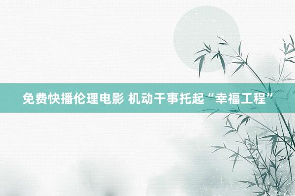 免费快播伦理电影 机动干事托起“幸福工程”