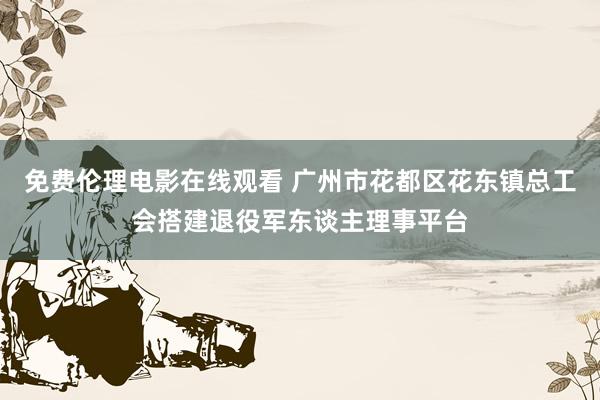 免费伦理电影在线观看 广州市花都区花东镇总工会搭建退役军东谈主理事平台