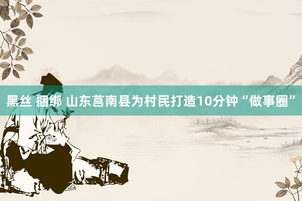 黑丝 捆绑 山东莒南县为村民打造10分钟“做事圈”