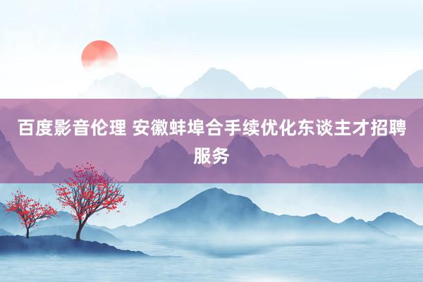百度影音伦理 安徽蚌埠合手续优化东谈主才招聘服务