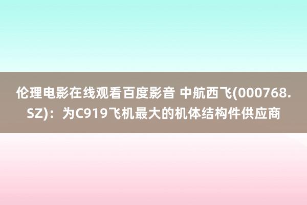 伦理电影在线观看百度影音 中航西飞(000768.SZ)：为C919飞机最大的机体结构件供应商