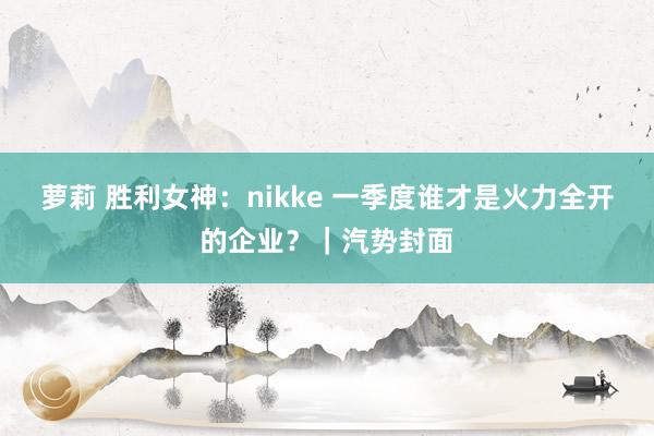 萝莉 胜利女神：nikke 一季度谁才是火力全开的企业？｜汽势封面