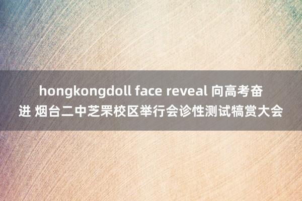 hongkongdoll face reveal 向高考奋进 烟台二中芝罘校区举行会诊性测试犒赏大会