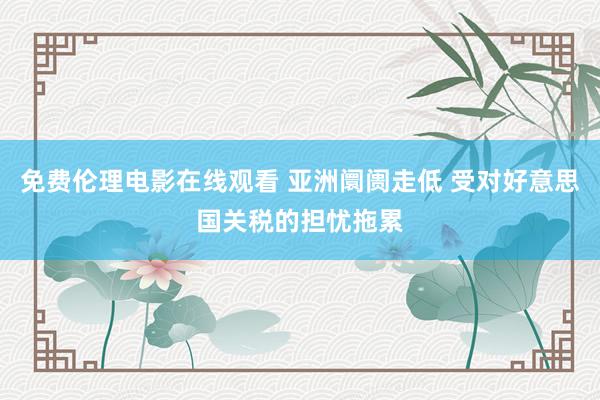 免费伦理电影在线观看 亚洲阛阓走低 受对好意思国关税的担忧拖累