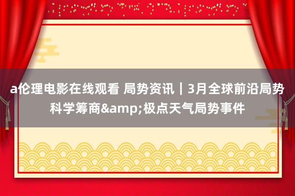 a伦理电影在线观看 局势资讯｜3月全球前沿局势科学筹商&极点天气局势事件