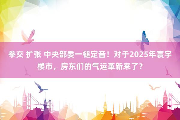 拳交 扩张 中央部委一槌定音！对于2025年寰宇楼市，房东们的气运革新来了？