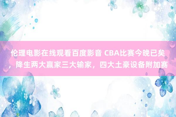 伦理电影在线观看百度影音 CBA比赛今晚已矣，降生两大赢家三大输家，四大土豪设备附加赛
