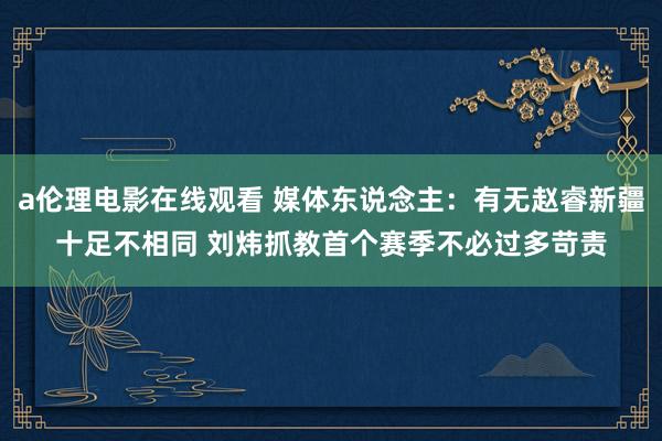a伦理电影在线观看 媒体东说念主：有无赵睿新疆十足不相同 刘炜抓教首个赛季不必过多苛责
