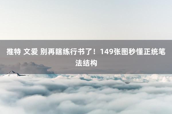 推特 文爱 别再瞎练行书了！149张图秒懂正统笔法结构