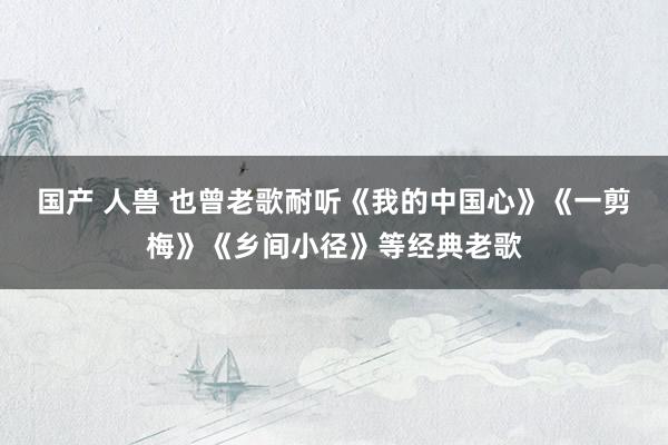 国产 人兽 也曾老歌耐听《我的中国心》《一剪梅》《乡间小径》等经典老歌