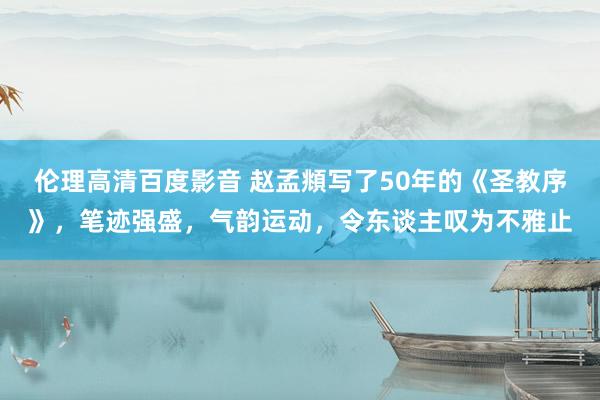 伦理高清百度影音 赵孟頫写了50年的《圣教序》，笔迹强盛，气韵运动，令东谈主叹为不雅止