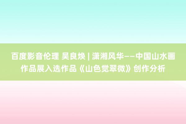 百度影音伦理 吴良焕 | 潇湘风华——中国山水画作品展入选作品《山色觉翠微》创作分析
