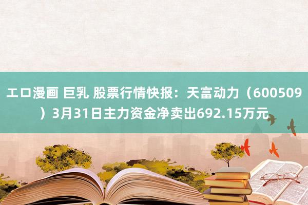 エロ漫画 巨乳 股票行情快报：天富动力（600509）3月31日主力资金净卖出692.15万元