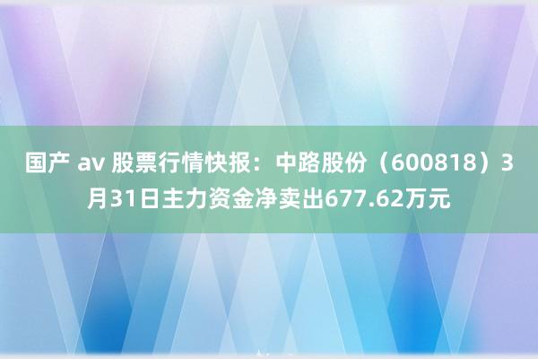 国产 av 股票行情快报：中路股份（600818）3月31日主力资金净卖出677.62万元