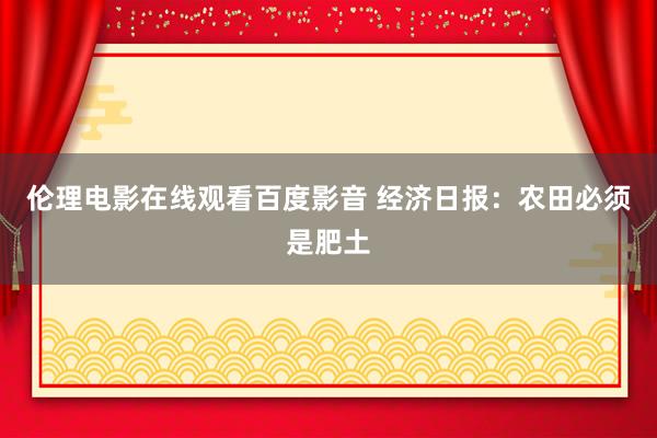 伦理电影在线观看百度影音 经济日报：农田必须是肥土