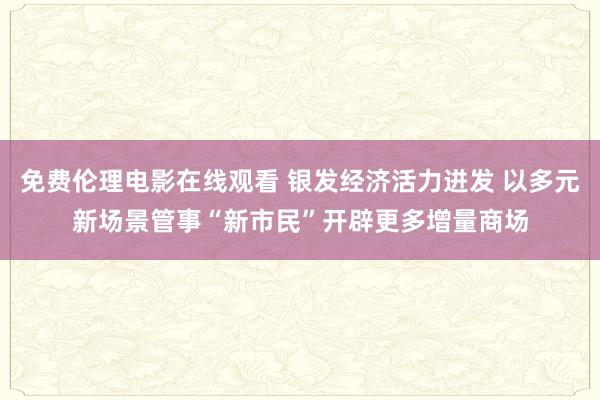 免费伦理电影在线观看 银发经济活力迸发 以多元新场景管事“新市民”开辟更多增量商场