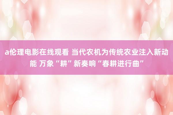 a伦理电影在线观看 当代农机为传统农业注入新动能 万象“耕”新奏响“春耕进行曲”