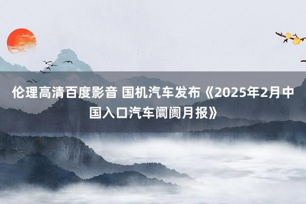 伦理高清百度影音 国机汽车发布《2025年2月中国入口汽车阛阓月报》