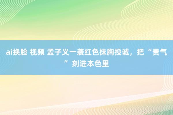 ai换脸 视频 孟子义一袭红色抹胸投诚，把 “贵气” 刻进本色里