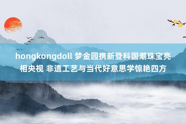 hongkongdoll 梦金园携新登科国潮珠宝亮相央视 非遗工艺与当代好意思学惊艳四方