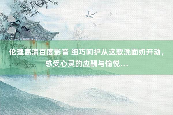 伦理高清百度影音 细巧呵护从这款洗面奶开动，感受心灵的应酬与愉悦…