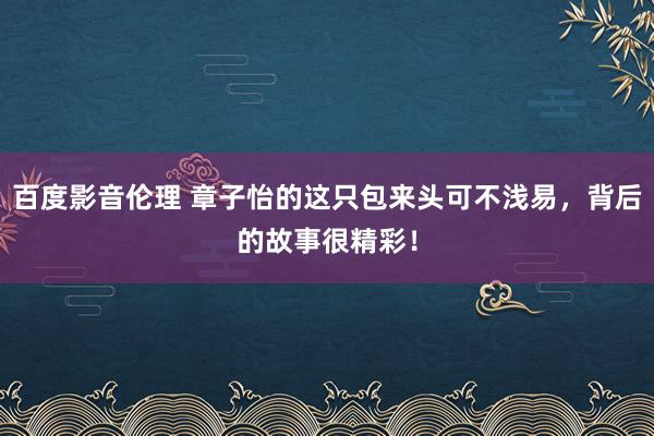 百度影音伦理 章子怡的这只包来头可不浅易，背后的故事很精彩！